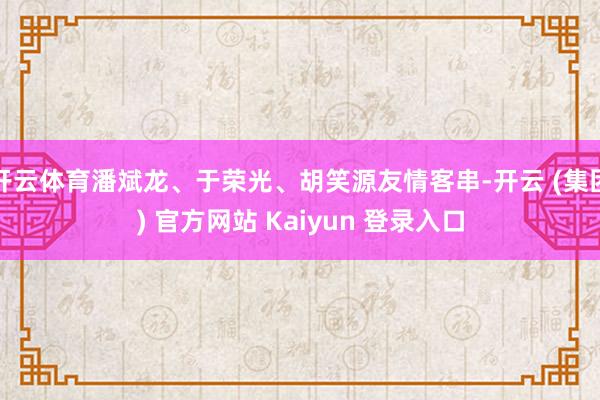 开云体育潘斌龙、于荣光、胡笑源友情客串-开云 (集团) 官方网站 Kaiyun 登录入口