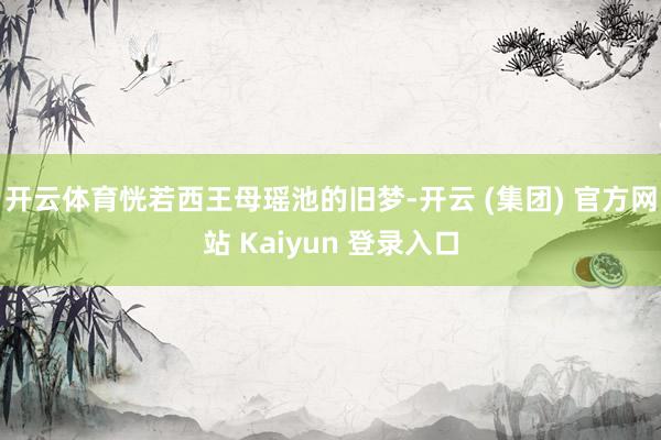 开云体育恍若西王母瑶池的旧梦-开云 (集团) 官方网站 Kaiyun 登录入口