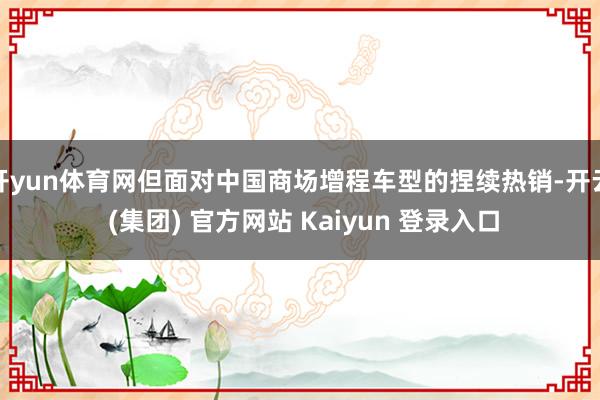开yun体育网但面对中国商场增程车型的捏续热销-开云 (集团