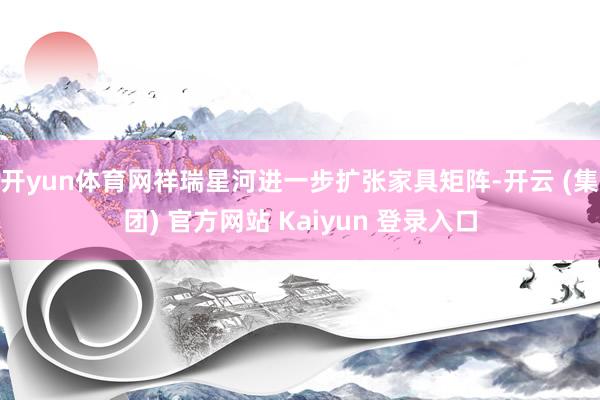 开yun体育网祥瑞星河进一步扩张家具矩阵-开云 (集团) 官方网站 Kaiyun 登录入口