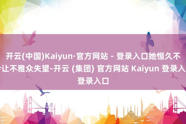 开云(中国)Kaiyun·官方网站 - 登录入口她恒久不会让不雅众失望-开云 (集团) 官方网站 Kaiyun 登录入口