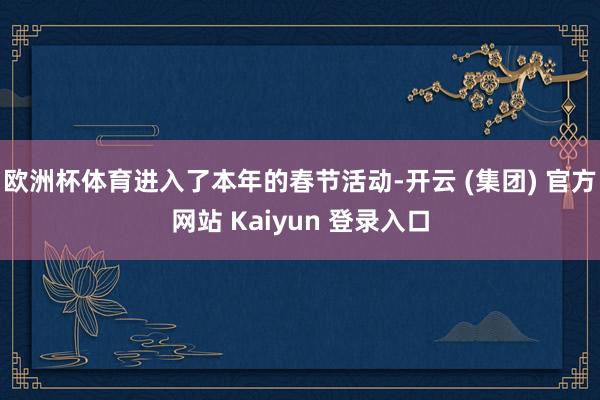 欧洲杯体育进入了本年的春节活动-开云 (集团) 官方网站 K
