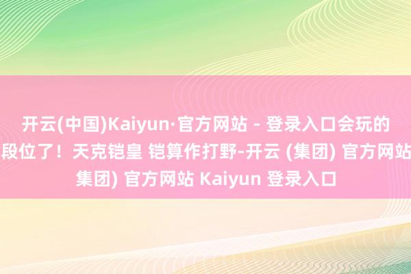 开云(中国)Kaiyun·官方网站 - 登录入口会玩的玩家皆已冲上王者段位了！天克铠皇 铠算作打野-开云 (集团) 官方网站 Kaiyun 登录入口