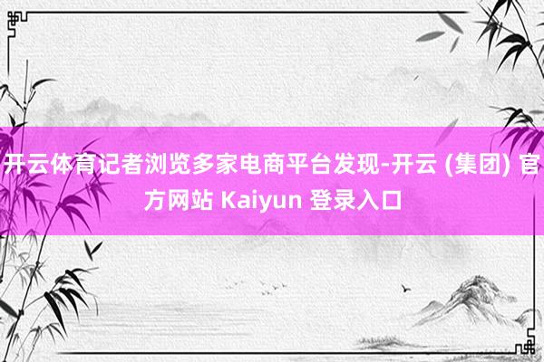 开云体育记者浏览多家电商平台发现-开云 (集团) 官方网站 Kaiyun 登录入口