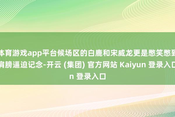体育游戏app平台候场区的白鹿和宋威龙更是憋笑憋到肩膀逼迫记念-开云 (集团) 官方网站 Kaiyun 登录入口