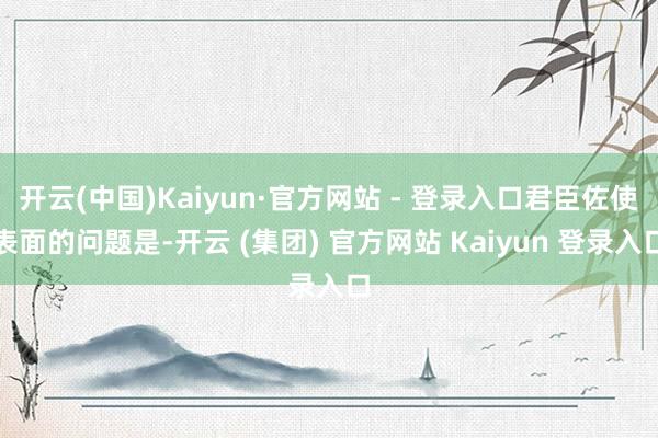 开云(中国)Kaiyun·官方网站 - 登录入口君臣佐使表面的问题是-开云 (集团) 官方网站 Kaiyun 登录入口