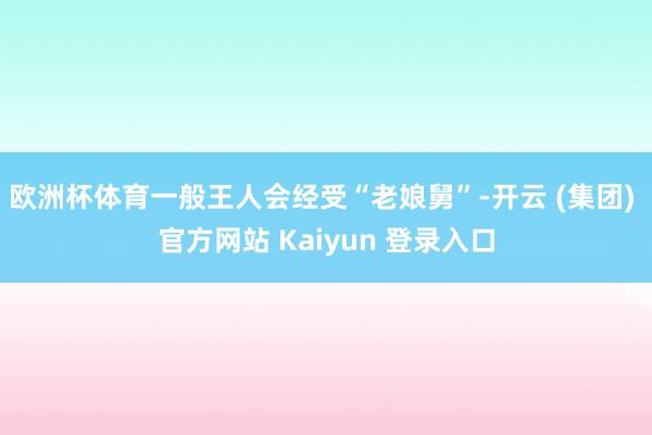 欧洲杯体育一般王人会经受“老娘舅”-开云 (集团) 官方网站 Kaiyun 登录入口