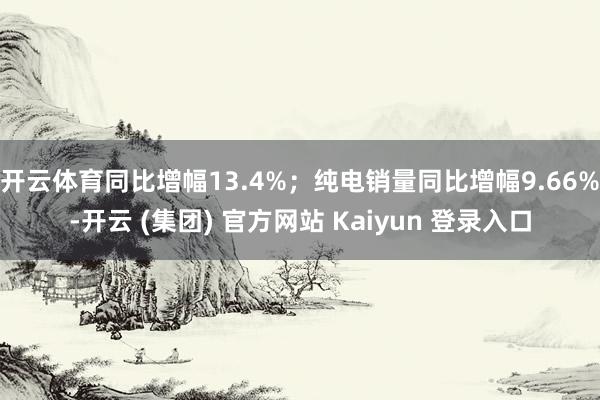 开云体育同比增幅13.4%；纯电销量同比增幅9.66%-开云 (集团) 官方网站 Kaiyun 登录入口