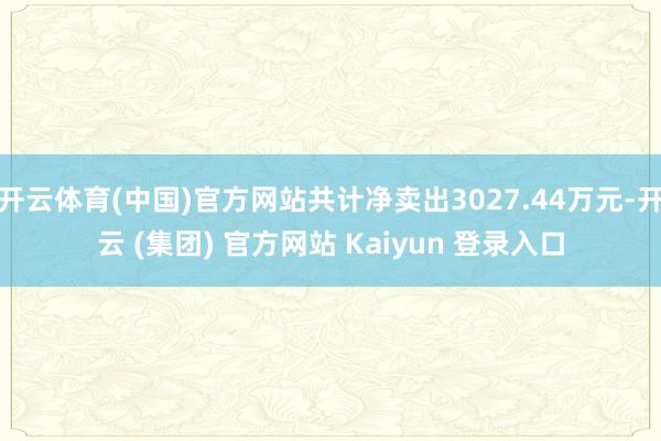 开云体育(中国)官方网站共计净卖出3027.44万元-开云 (集团) 官方网站 Kaiyun 登录入口