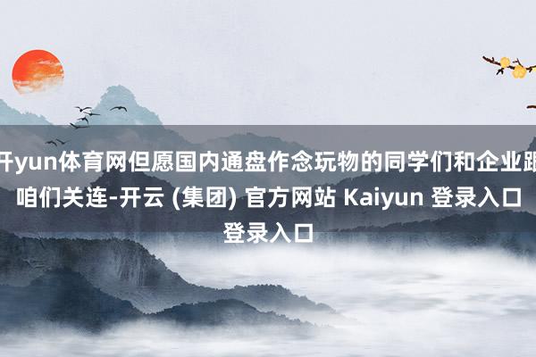 开yun体育网但愿国内通盘作念玩物的同学们和企业跟咱们关连-开云 (集团) 官方网站 Kaiyun 登录入口