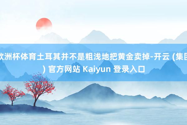 欧洲杯体育土耳其并不是粗浅地把黄金卖掉-开云 (集团) 官方网站 Kaiyun 登录入口