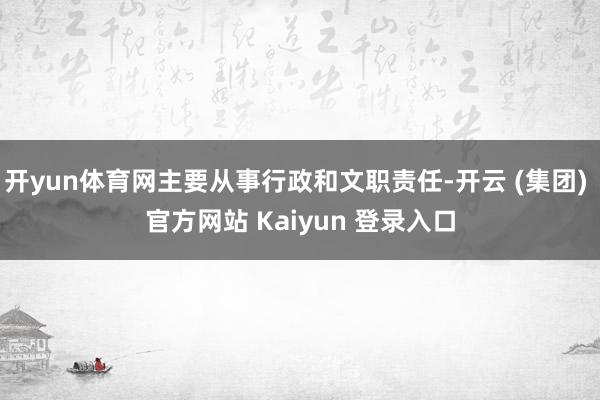 开yun体育网主要从事行政和文职责任-开云 (集团) 官方网站 Kaiyun 登录入口