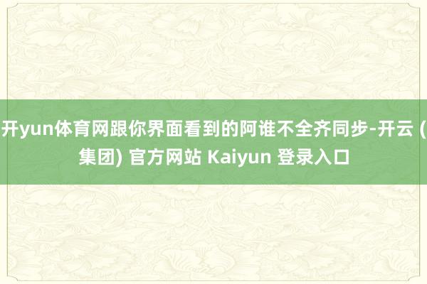 开yun体育网跟你界面看到的阿谁不全齐同步-开云 (集团) 官方网站 Kaiyun 登录入口