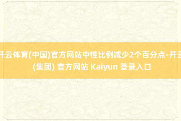 开云体育(中国)官方网站中性比例减少2个百分点-开云 (集团) 官方网站 Kaiyun 登录入口