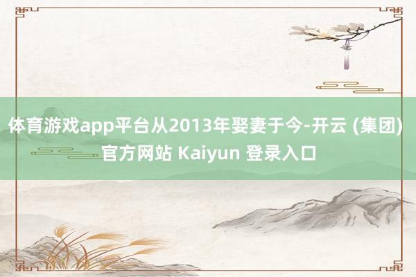 体育游戏app平台从2013年娶妻于今-开云 (集团) 官方网站 Kaiyun 登录入口