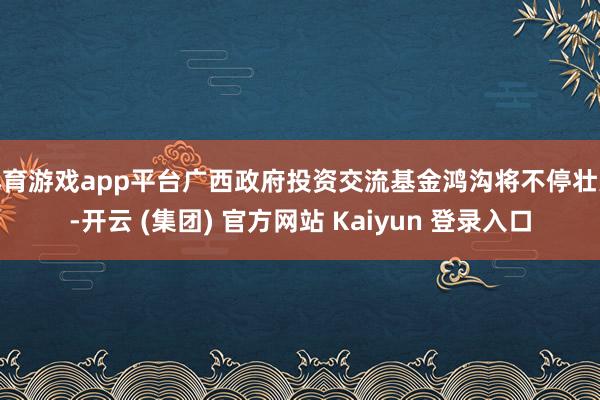 体育游戏app平台广西政府投资交流基金鸿沟将不停壮大-开云 (集团) 官方网站 Kaiyun 登录入口