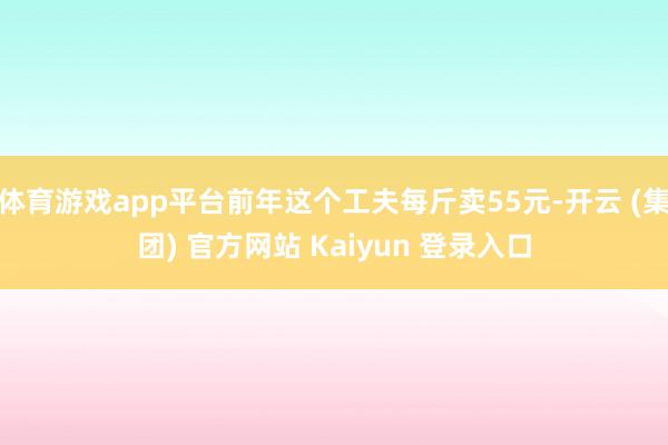 体育游戏app平台前年这个工夫每斤卖55元-开云 (集团) 官方网站 Kaiyun 登录入口