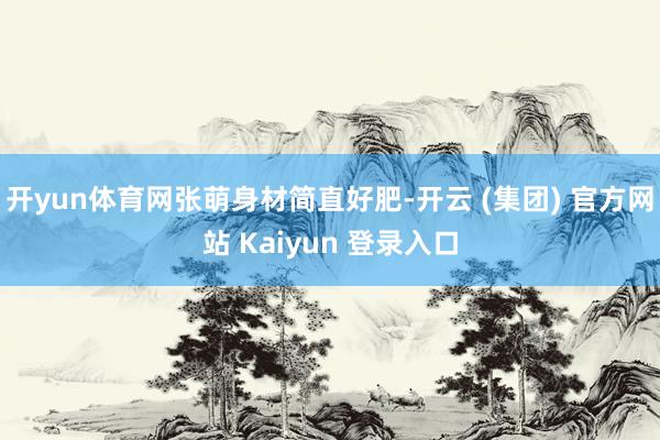 开yun体育网张萌身材简直好肥-开云 (集团) 官方网站 Kaiyun 登录入口