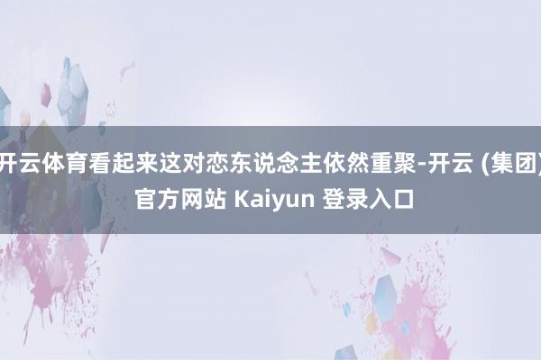 开云体育看起来这对恋东说念主依然重聚-开云 (集团) 官方网站 Kaiyun 登录入口