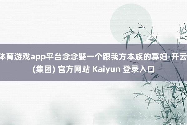 体育游戏app平台念念娶一个跟我方本族的寡妇-开云 (集团) 官方网站 Kaiyun 登录入口