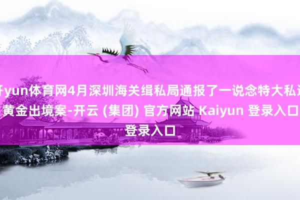 开yun体育网4月深圳海关缉私局通报了一说念特大私运黄金出境案-开云 (集团) 官方网站 Kaiyun 登录入口