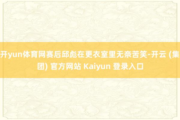 开yun体育网赛后邱彪在更衣室里无奈苦笑-开云 (集团) 官