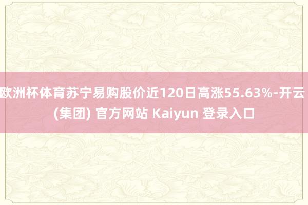 欧洲杯体育苏宁易购股价近120日高涨55.63%-开云 (集团) 官方网站 Kaiyun 登录入口