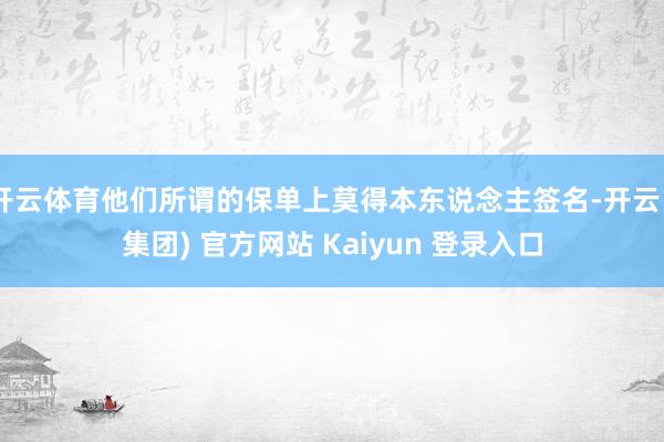 开云体育他们所谓的保单上莫得本东说念主签名-开云 (集团) 官方网站 Kaiyun 登录入口