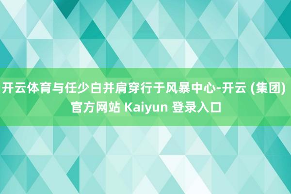 开云体育与任少白并肩穿行于风暴中心-开云 (集团) 官方网站 Kaiyun 登录入口