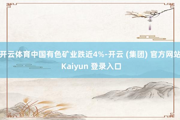 开云体育中国有色矿业跌近4%-开云 (集团) 官方网站 Kaiyun 登录入口