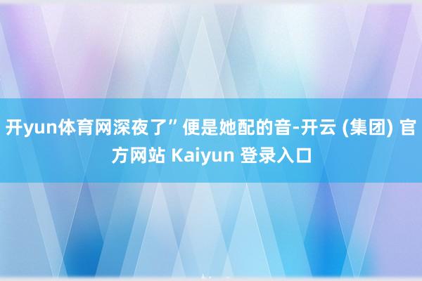 开yun体育网深夜了”便是她配的音-开云 (集团) 官方网站 Kaiyun 登录入口