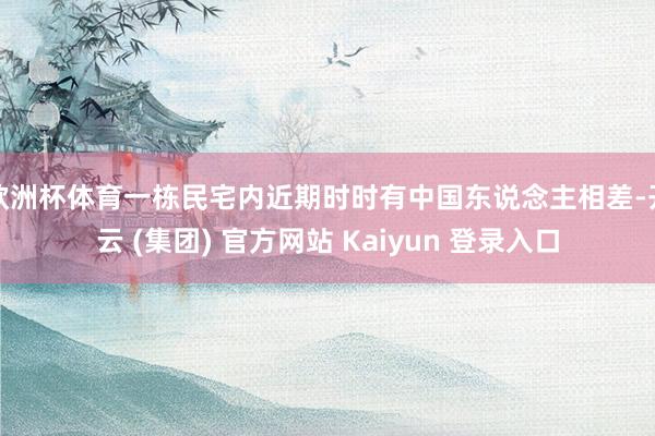 欧洲杯体育一栋民宅内近期时时有中国东说念主相差-开云 (集团) 官方网站 Kaiyun 登录入口