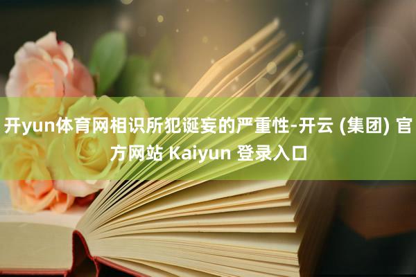 开yun体育网相识所犯诞妄的严重性-开云 (集团) 官方网站 Kaiyun 登录入口