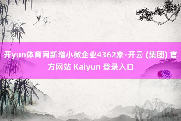 开yun体育网新增小微企业4362家-开云 (集团) 官方网站 Kaiyun 登录入口