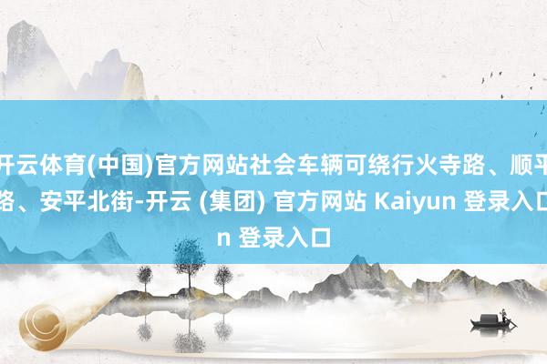 开云体育(中国)官方网站社会车辆可绕行火寺路、顺平路、安平北街-开云 (集团) 官方网站 Kaiyun 登录入口