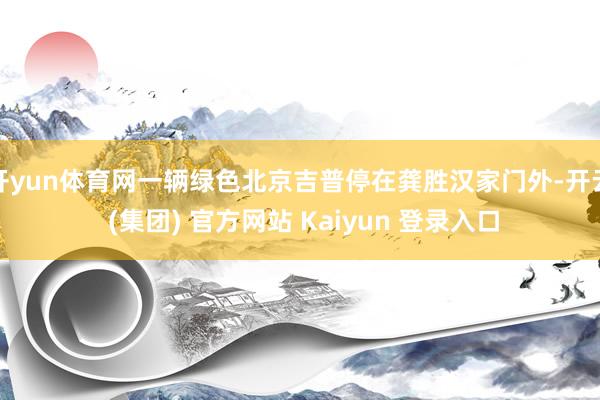 开yun体育网一辆绿色北京吉普停在龚胜汉家门外-开云 (集团) 官方网站 Kaiyun 登录入口
