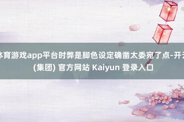 体育游戏app平台时弊是脚色设定确凿太委宛了点-开云 (集团) 官方网站 Kaiyun 登录入口