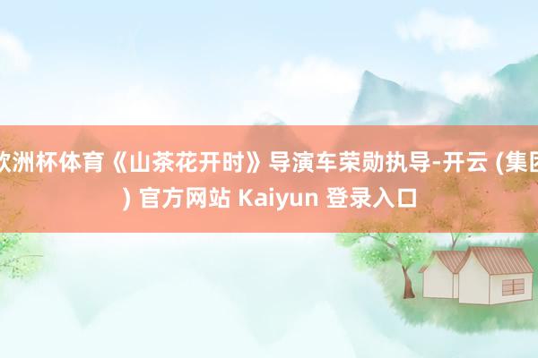 欧洲杯体育《山茶花开时》导演车荣勋执导-开云 (集团) 官方网站 Kaiyun 登录入口