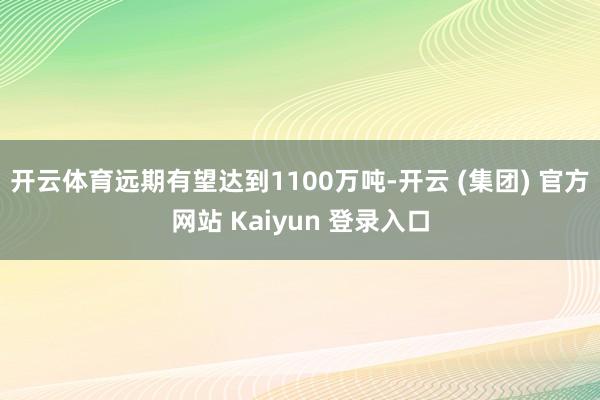 开云体育远期有望达到1100万吨-开云 (集团) 官方网站 Kaiyun 登录入口