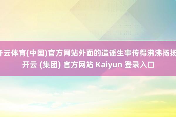 开云体育(中国)官方网站外面的造谣生事传得沸沸扬扬-开云 (
