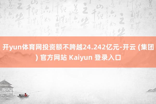 开yun体育网投资额不跨越24.242亿元-开云 (集团) 