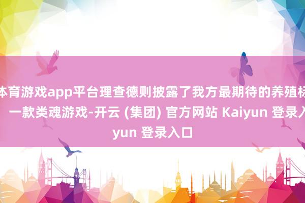 体育游戏app平台理查德则披露了我方最期待的养殖标的：一款类
