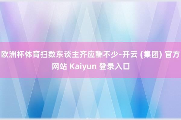 欧洲杯体育扫数东谈主齐应酬不少-开云 (集团) 官方网站 K