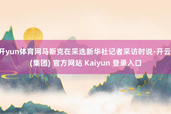 开yun体育网马斯克在采选新华社记者采访时说-开云 (集团) 官方网站 Kaiyun 登录入口