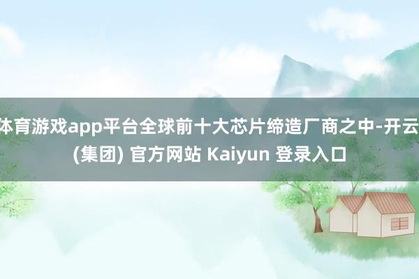 体育游戏app平台全球前十大芯片缔造厂商之中-开云 (集团) 官方网站 Kaiyun 登录入口