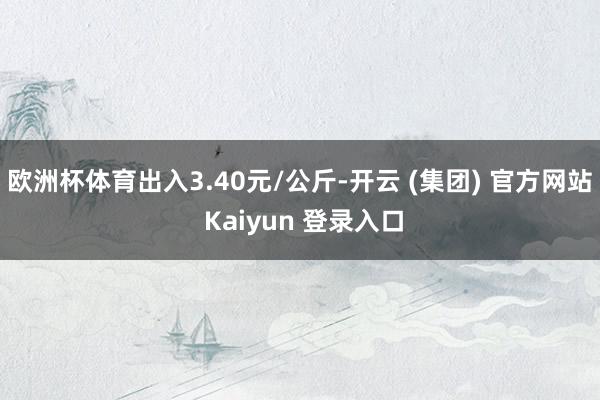 欧洲杯体育出入3.40元/公斤-开云 (集团) 官方网站 K