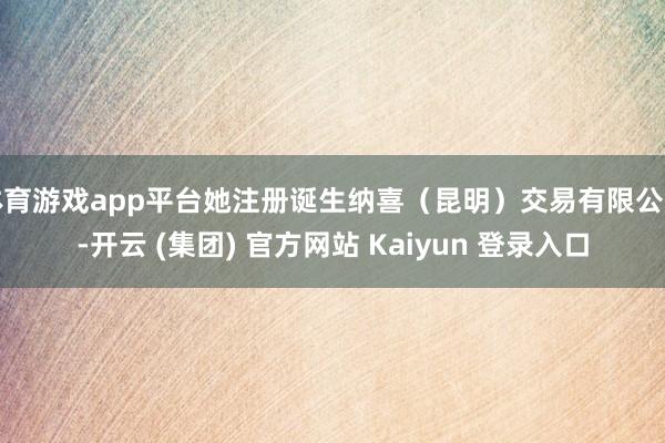 体育游戏app平台她注册诞生纳喜（昆明）交易有限公司-开云 