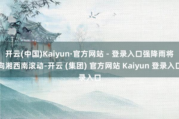 开云(中国)Kaiyun·官方网站 - 登录入口强降雨将向湘西南滚动-开云 (集团) 官方网站 Kaiyun 登录入口