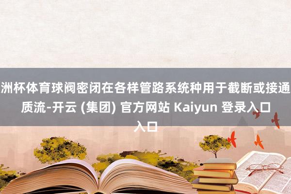 欧洲杯体育球阀密闭在各样管路系统种用于截断或接通介质流-开云 (集团) 官方网站 Kaiyun 登录入口