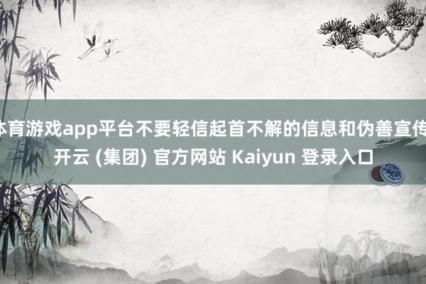 体育游戏app平台不要轻信起首不解的信息和伪善宣传-开云 (